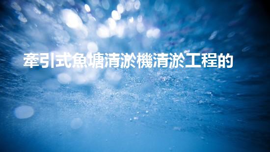 牽引式魚塘清淤機清淤工程的秘密：你不明白的技術與方法難道如此有效！