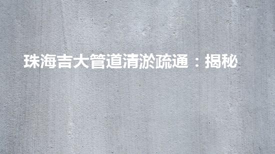 珠海吉大管道清淤疏通：揭秘背后的黑科技！