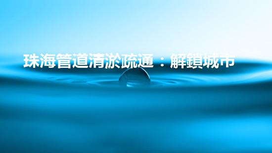 珠海管道清淤疏通：解鎖城市下水道秘密！