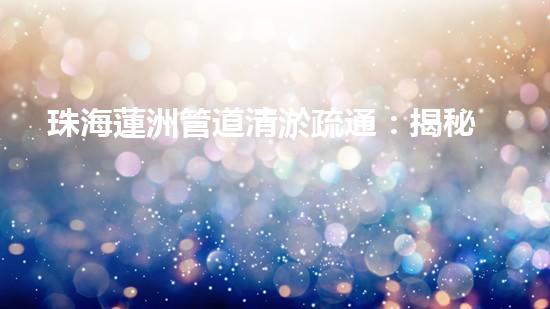 珠海蓮洲管道清淤疏通：揭秘城市下的黑科技！