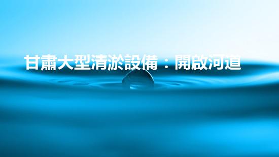 甘肅大型清淤設備：開啟河道與排水系統(tǒng)暢通新篇章