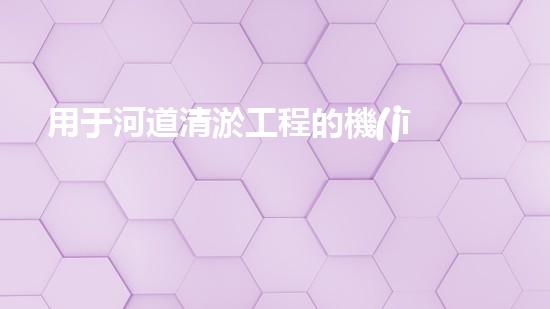 用于河道清淤工程的機(jī)械解鎖水道深處的秘密！