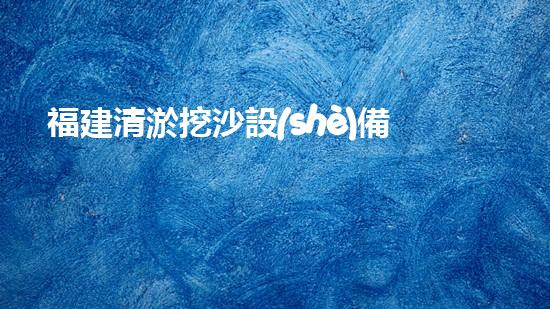 福建清淤挖沙設(shè)備定做公司：探秘海底世界的神奇工具！
