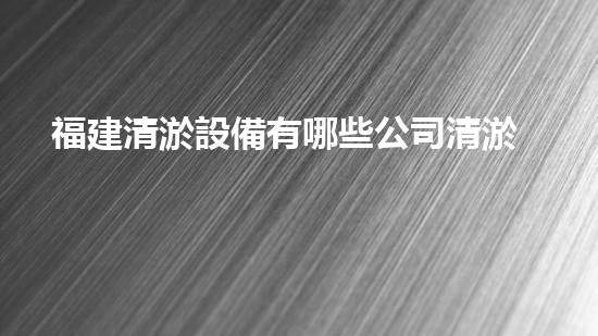 福建清淤設備有哪些公司清淤設備行業(yè)的領(lǐng)軍者是誰？