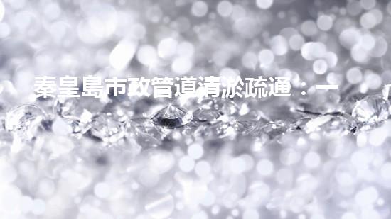 秦皇島市政管道清淤疏通：一場(chǎng)隱匿的城市危機(jī)！