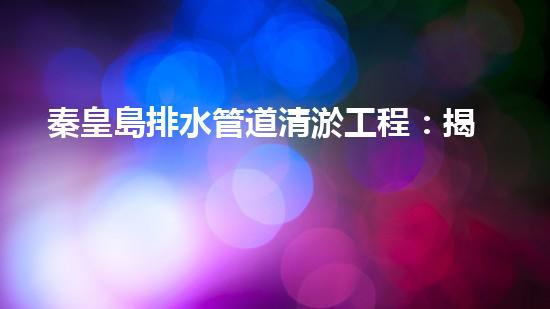 秦皇島排水管道清淤工程：揭秘城市底下的黑暗秘密！
