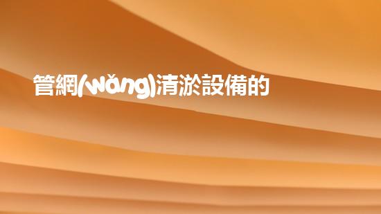 管網(wǎng)清淤設備的清淤：解密都市下水道淤泥的奧秘世界！