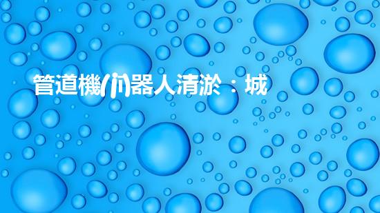 管道機(jī)器人清淤：城市治理的創(chuàng)新之舉？