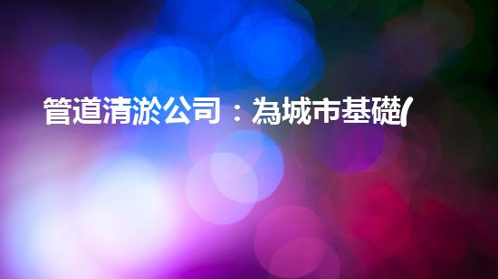 管道清淤公司：為城市基礎(chǔ)設(shè)施提供關(guān)鍵服務(wù)？
