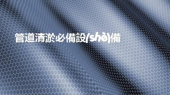 管道清淤必備設(shè)備，你知道有哪些？