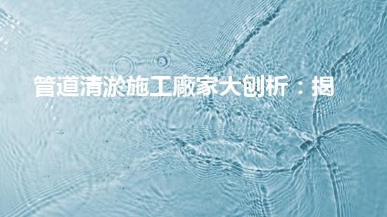 管道清淤施工廠家大刨析：揭秘清淤工程中的技術(shù)革新與挑戰(zhàn)！