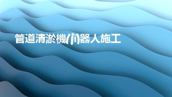 管道清淤機(jī)器人施工流程全景展示！