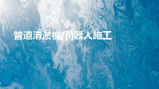 管道清淤機(jī)器人施工流程視頻：一覽無余！