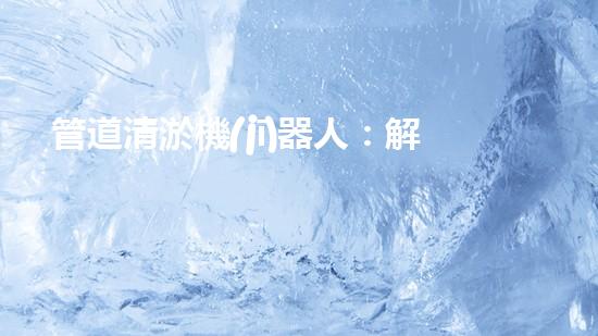 管道清淤機(jī)器人：解放疏通難題，打造暢通無阻的管網(wǎng)！
