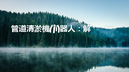 管道清淤機(jī)器人：解決城市管道堵塞難題的創(chuàng)新之路？