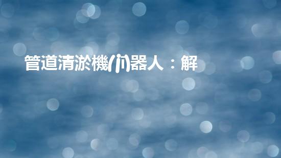 管道清淤機(jī)器人：解鎖隱秘世界的秘密武器！