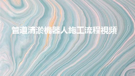 管道清淤機器人施工流程視頻：一覽無余！