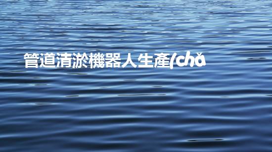 管道清淤機器人生產(chǎn)廠家排名榜：誰是行業(yè)的領(lǐng)頭羊？