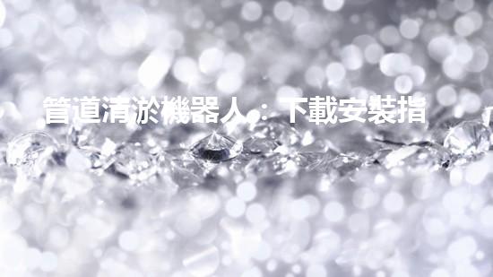 管道清淤機器人：下載安裝指南！