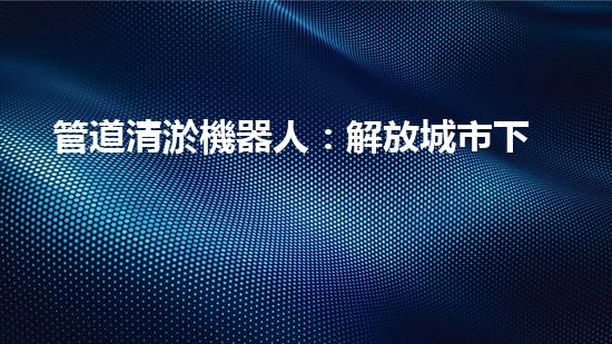 管道清淤機器人：解放城市下水道的通行證！