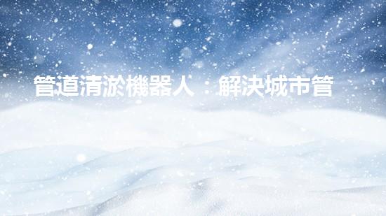管道清淤機器人：解決城市管道堵塞難題的創(chuàng)新之路？