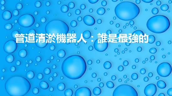 管道清淤機器人：誰是最強的排泥王者？