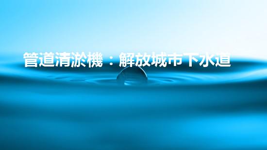 管道清淤機：解放城市下水道的超級利器！