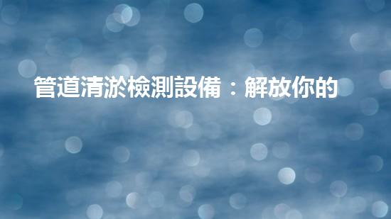 管道清淤檢測設備：解放你的下水道！