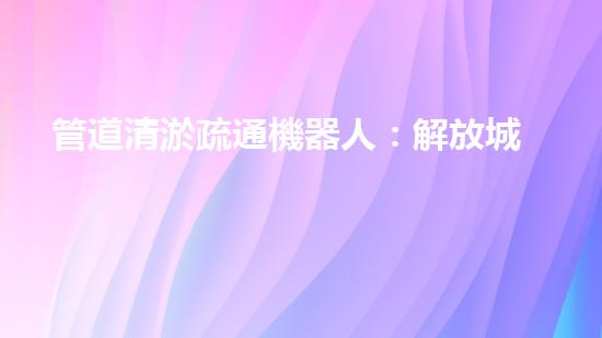 管道清淤疏通機器人：解放城市下水道的超級英雄！