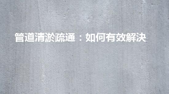 管道清淤疏通：如何有效解決管道堵塞問題？
