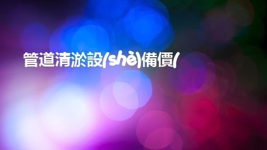 管道清淤設(shè)備價(jià)格大揭秘！究竟是天價(jià)還是超值？