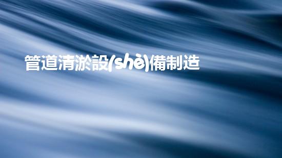 管道清淤設(shè)備制造商：創(chuàng)新科技，潔凈以后