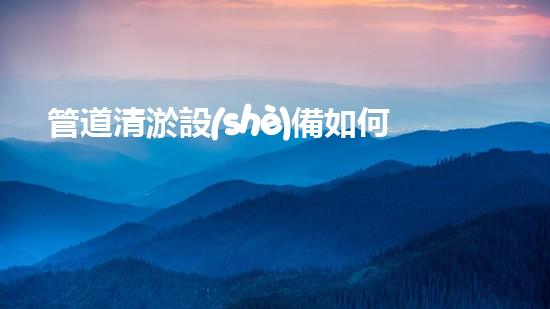 管道清淤設(shè)備如何選擇清淤設(shè)備提升水域環(huán)境保護(hù)的效率？