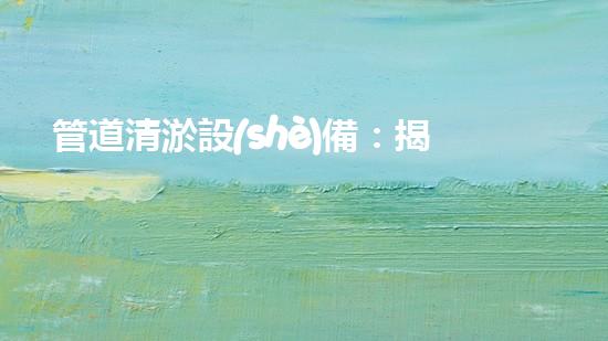 管道清淤設(shè)備：揭秘地下世界的神奇戰(zhàn)士！