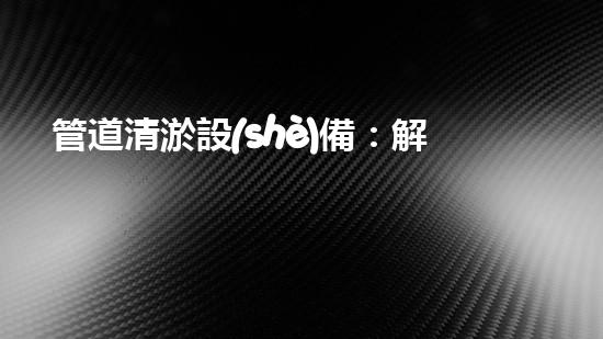 管道清淤設(shè)備：解放你的管道煩惱！