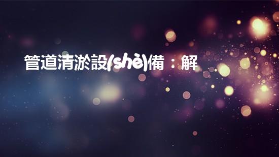 管道清淤設(shè)備：解放城市下水道的黑暗！