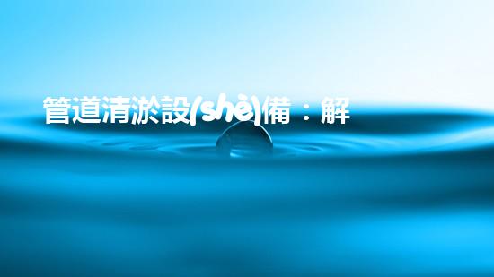 管道清淤設(shè)備：解放城市地下的秘密通道！