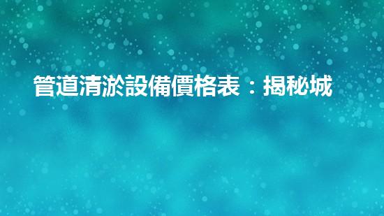 管道清淤設備價格表：揭秘城市下水道的隱秘黑幕！