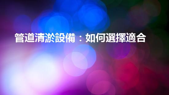 管道清淤設備：如何選擇適合的設備來高效解決管道堵塞問題？