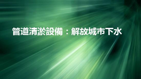 管道清淤設備：解放城市下水道的神器！