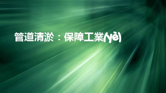 管道清淤：保障工業(yè)安全，提升設(shè)備壽命