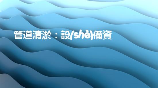 管道清淤：設(shè)備資質(zhì)是關(guān)鍵！