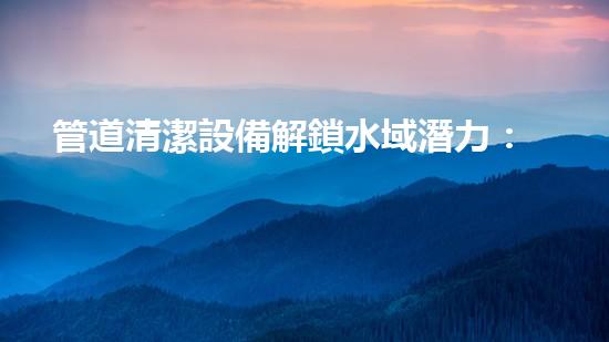 管道清潔設備解鎖水域潛力：提升效率的革新解決方案！