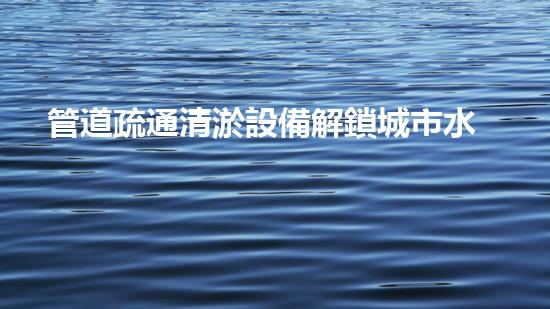 管道疏通清淤設備解鎖城市水道的革新秘密！