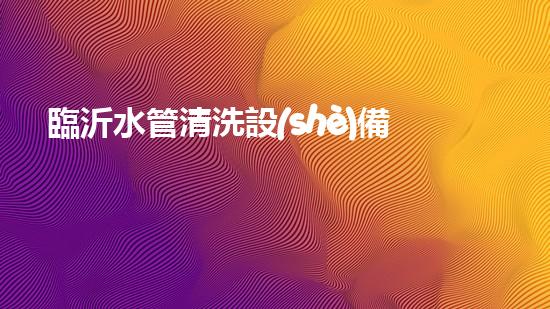 臨沂水管清洗設(shè)備解鎖水體潛力：革新技術(shù)的秘密揭曉！