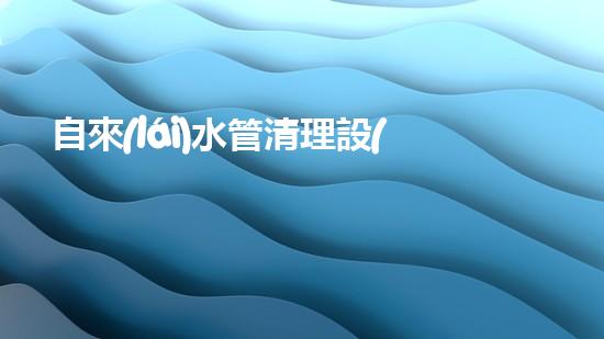 自來(lái)水管清理設(shè)備解決城市水路隱患的創(chuàng)新方案