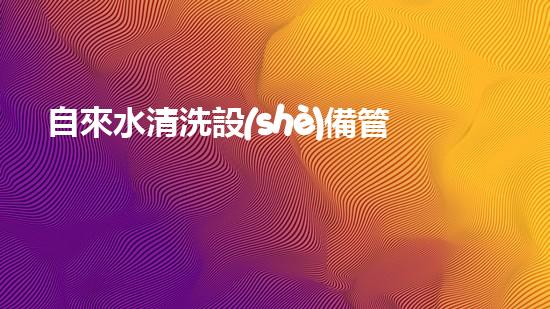 自來水清洗設(shè)備管道解鎖水域潛力：提升效率的革新方案是什么？