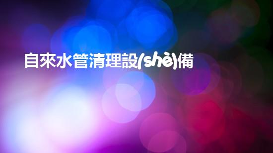 自來水管清理設(shè)備解決城市水路隱患的創(chuàng)新方案