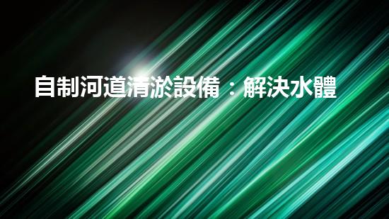 自制河道清淤設備：解決水體污染的經(jīng)濟有效之法