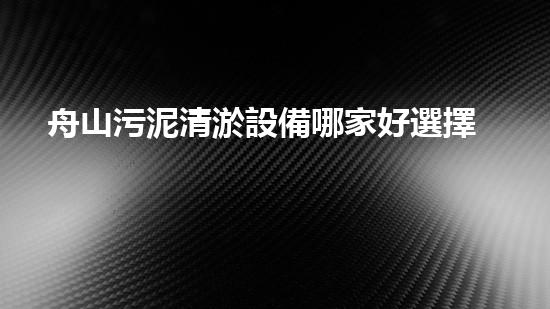 舟山污泥清淤設備哪家好選擇污泥清淤設備的最佳指南是什么